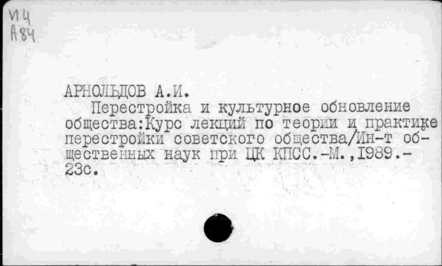 ﻿АРНОЛЬДОВ А.И.
Перестройка и культурное обновление общества:Курс лекций по теории и практике перестройки советского общества/Ин-т общественных наук при ЦК КПСС.-И.,1989.-23с.